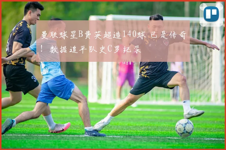 曼联球星B费英超造140球 已是传奇！数据追平队史C罗纪录