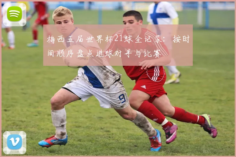 梅西五届世界杯21球全记录：按时间顺序盘点进球对手与比赛