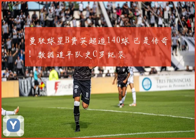 曼联球星B费英超造140球 已是传奇！数据追平队史C罗纪录