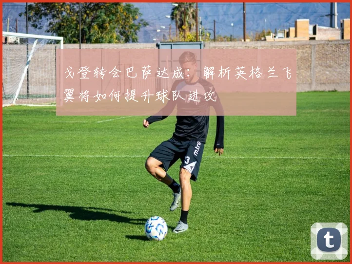 戈登转会巴萨达成：解析英格兰飞翼将如何提升球队进攻