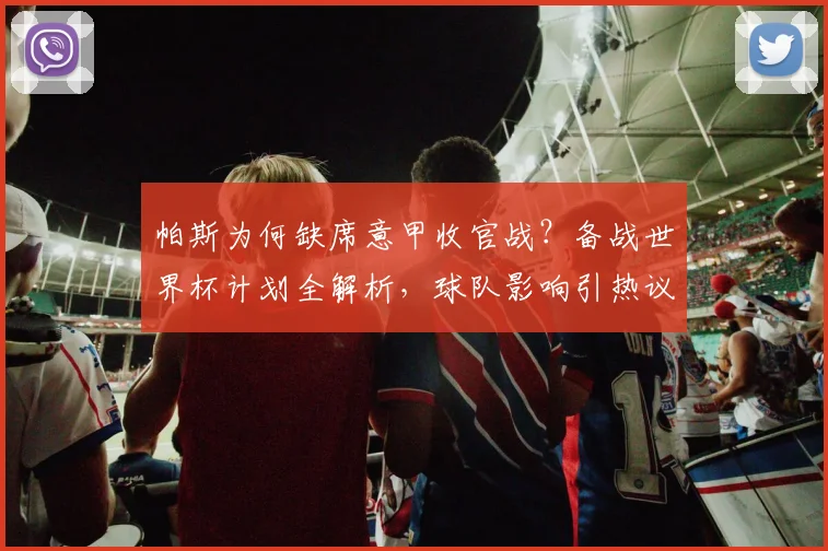 帕斯为何缺席意甲收官战？备战世界杯计划全解析，球队影响引热议