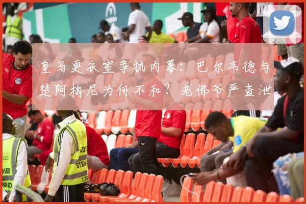 皇马更衣室争执内幕：巴尔韦德与楚阿梅尼为何不和？老佛爷严查泄密源头