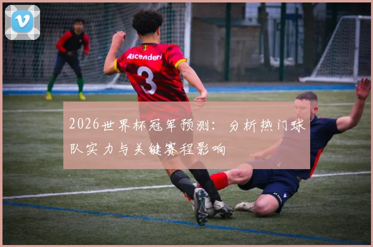 2026世界杯冠军预测：分析热门球队实力与关键赛程影响
