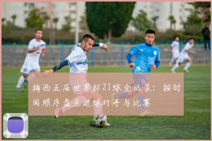 梅西五届世界杯21球全记录：按时间顺序盘点进球对手与比赛