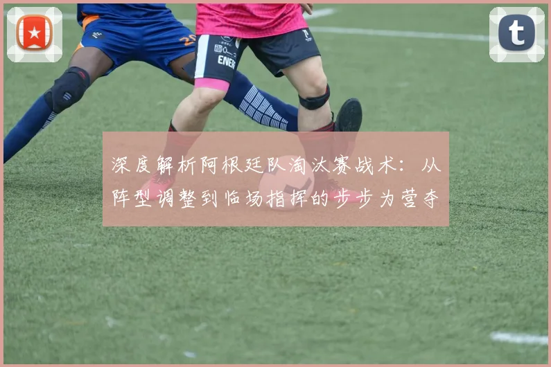 深度解析阿根廷队淘汰赛战术：从阵型调整到临场指挥的步步为营夺冠之路