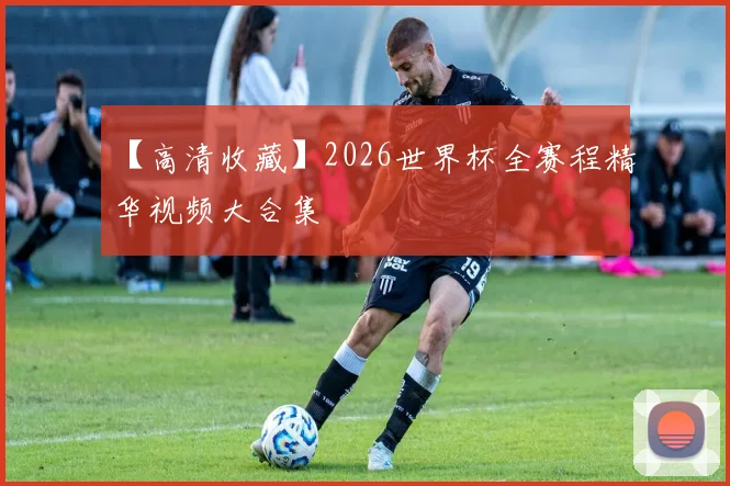 【高清收藏】2026世界杯全赛程精华视频大合集