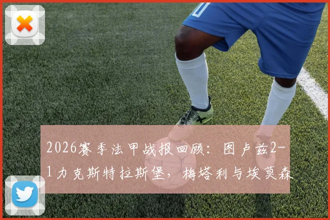 2026赛季法甲战报回顾：图卢兹2-1力克斯特拉斯堡，梅塔利与埃莫森进球视频集锦及全场数据分析