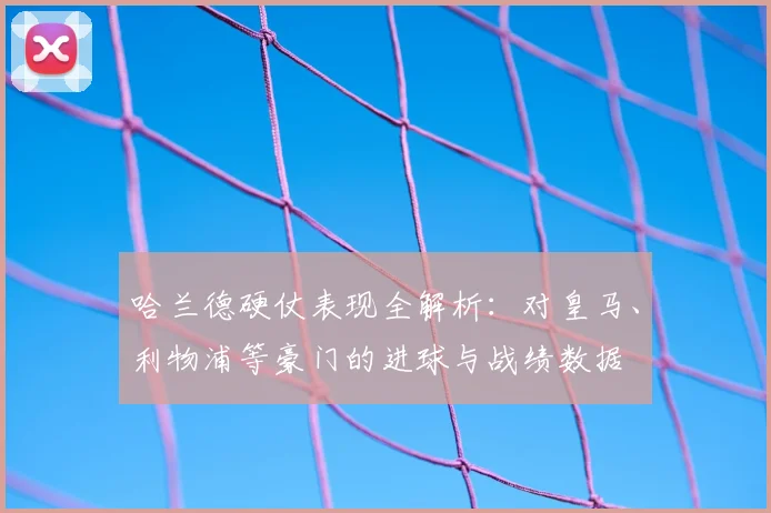 哈兰德硬仗表现全解析：对皇马、利物浦等豪门的进球与战绩数据