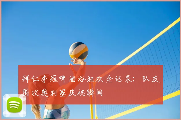 拜仁夺冠啤酒浴狂欢全记录：队友围攻奥利塞庆祝瞬间